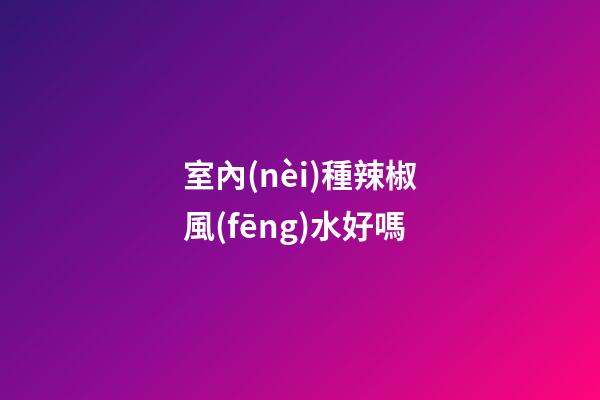 室內(nèi)種辣椒風(fēng)水好嗎