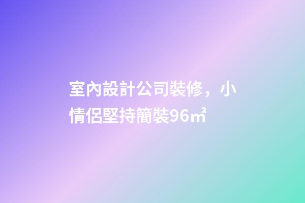 室內設計公司裝修，小情侶堅持簡裝96㎡-第1張-觀點-玄機派