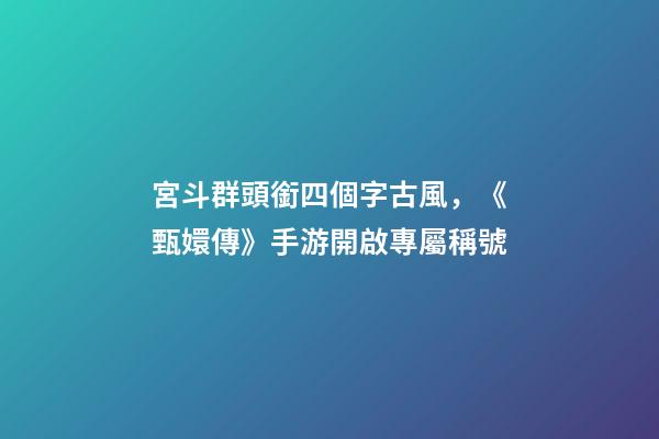 宮斗群頭銜四個字古風，《甄嬛傳》手游開啟專屬稱號