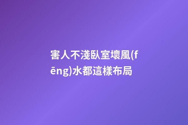 害人不淺臥室壞風(fēng)水都這樣布局