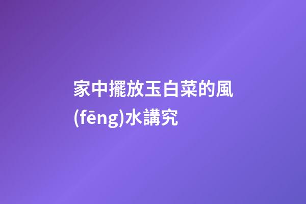 家中擺放玉白菜的風(fēng)水講究