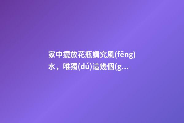 家中擺放花瓶講究風(fēng)水，唯獨(dú)這幾個(gè)地方千萬別放，影響財(cái)運(yùn)和健康
