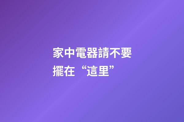 家中電器請不要擺在“這里”