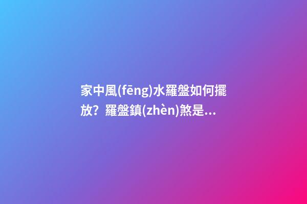 家中風(fēng)水羅盤如何擺放？羅盤鎮(zhèn)煞是什么說法？