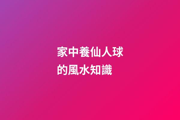家中養仙人球的風水知識