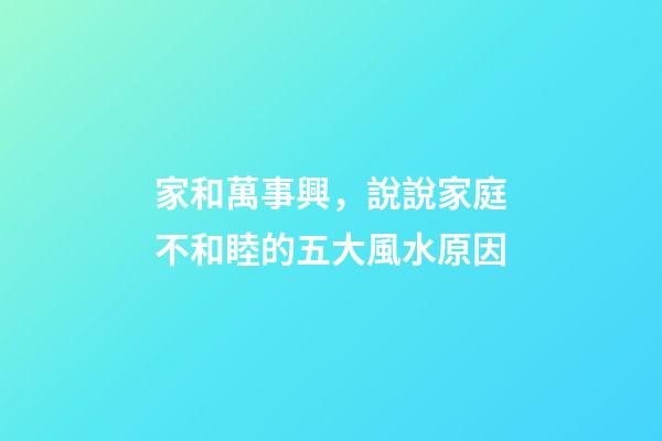 家和萬事興，說說家庭不和睦的五大風水原因