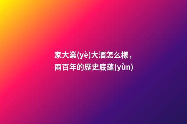 家大業(yè)大酒怎么樣，兩百年的歷史底蘊(yùn)-第1張-觀點(diǎn)-玄機(jī)派