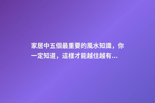家居中五個最重要的風水知識，你一定知道，這樣才能越住越有錢！