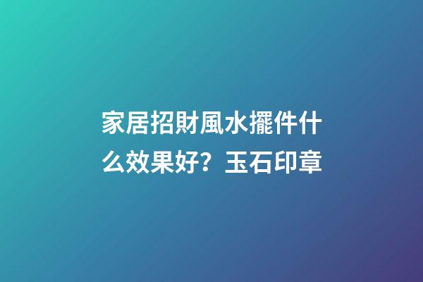 家居招財風水擺件什么效果好？玉石印章