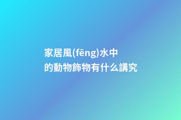 家居風(fēng)水中的動物飾物有什么講究