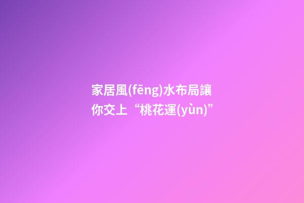 家居風(fēng)水布局讓你交上“桃花運(yùn)”
