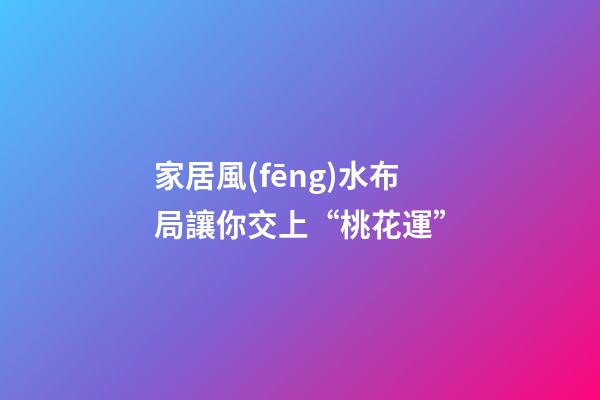 家居風(fēng)水布局讓你交上“桃花運”