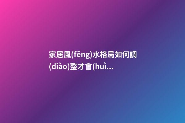 家居風(fēng)水格局如何調(diào)整才會(huì)好