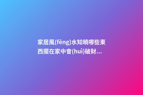 家居風(fēng)水知曉哪些東西擺在家中會(huì)破財(cái)