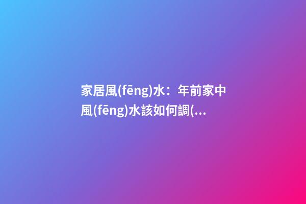 家居風(fēng)水：年前家中風(fēng)水該如何調(diào)理？