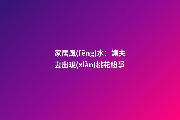 家居風(fēng)水：讓夫妻出現(xiàn)桃花紛爭