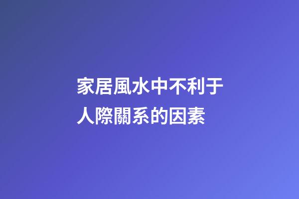 家居風水中不利于人際關系的因素