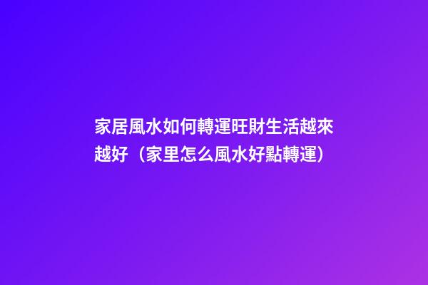 家居風水如何轉運旺財生活越來越好（家里怎么風水好點轉運）