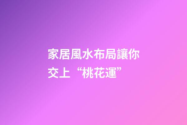 家居風水布局讓你交上“桃花運”