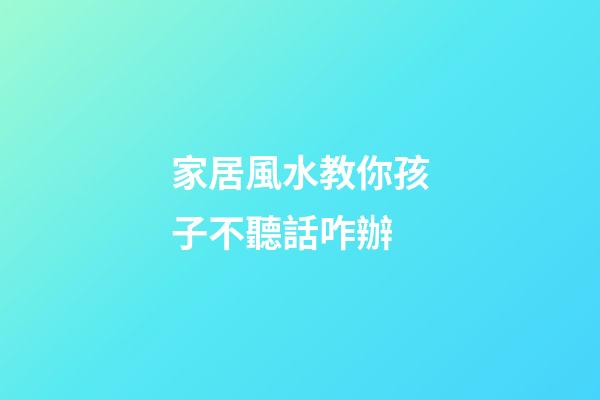 家居風水教你孩子不聽話咋辦