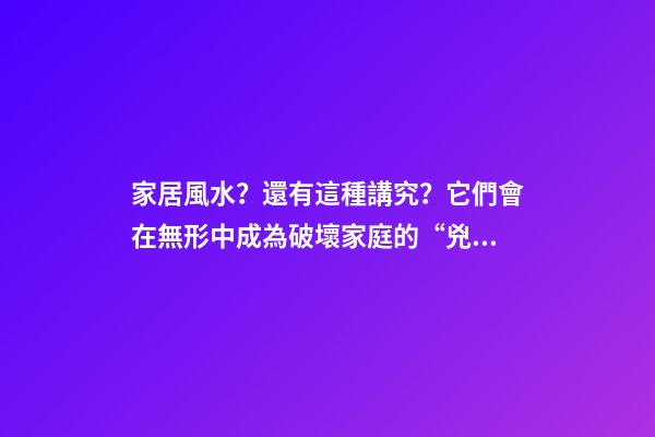 家居風水？還有這種講究？它們會在無形中成為破壞家庭的“兇手”