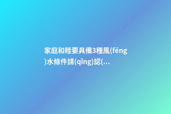 家庭和睦要具備3種風(fēng)水條件請(qǐng)認(rèn)真看