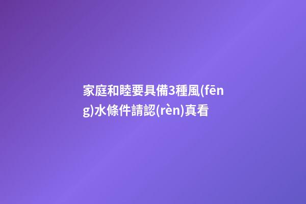 家庭和睦要具備3種風(fēng)水條件請認(rèn)真看