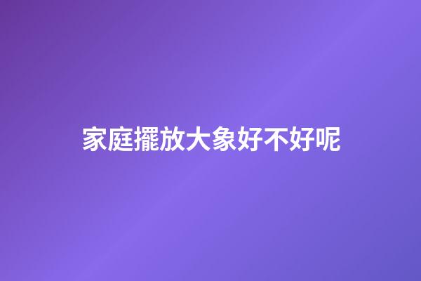 家庭擺放大象好不好呢