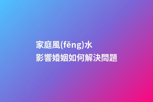 家庭風(fēng)水影響婚姻如何解決問題