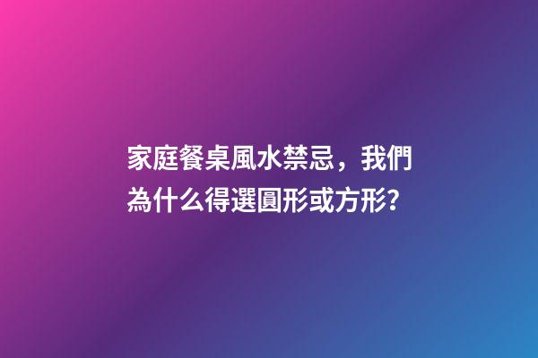 家庭餐桌風水禁忌，我們為什么得選圓形或方形？