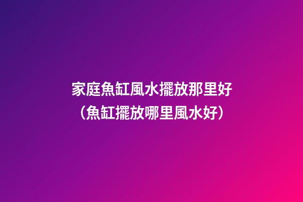 家庭魚缸風水擺放那里好（魚缸擺放哪里風水好）