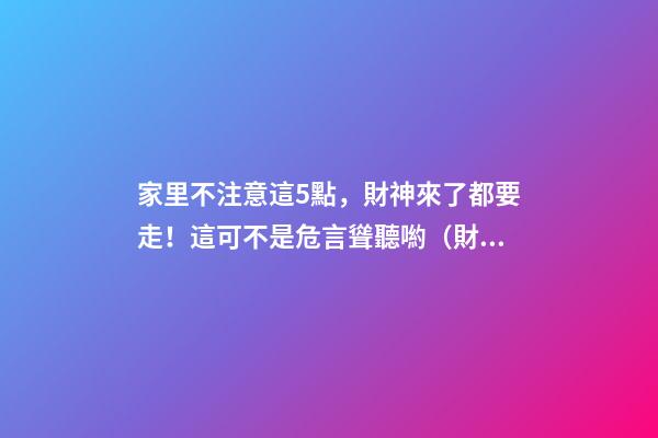 家里不注意這5點，財神來了都要走！這可不是危言聳聽喲（財神到我家里來下一句）