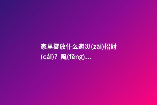 家里擺放什么避災(zāi)招財(cái)？風(fēng)水寶物功用各不同