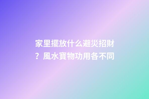 家里擺放什么避災招財？風水寶物功用各不同
