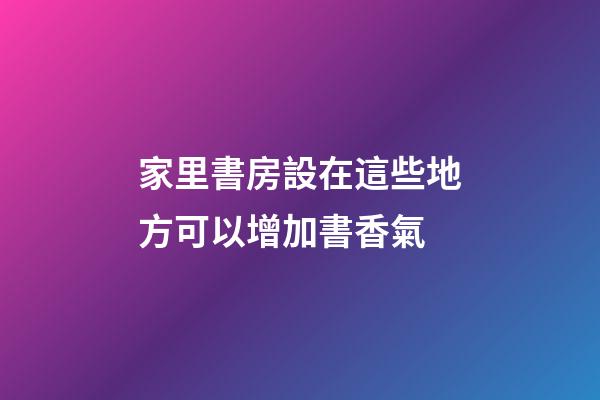 家里書房設在這些地方可以增加書香氣
