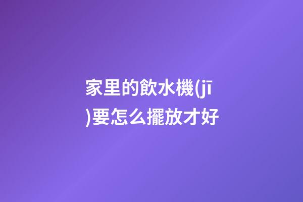 家里的飲水機(jī)要怎么擺放才好