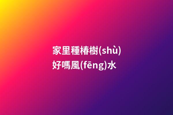 家里種椿樹(shù)好嗎風(fēng)水