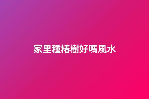 家里種椿樹好嗎風水