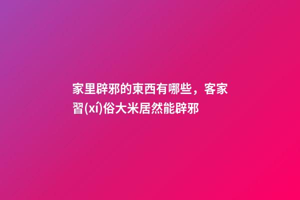 家里辟邪的東西有哪些，客家習(xí)俗大米居然能辟邪