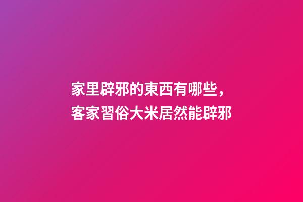 家里辟邪的東西有哪些，客家習俗大米居然能辟邪