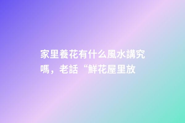 家里養花有什么風水講究嗎，老話“鮮花屋里放-第1張-觀點-玄機派