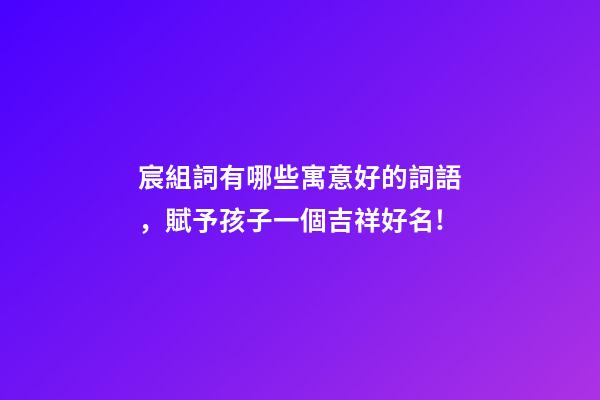 宸組詞有哪些寓意好的詞語，賦予孩子一個吉祥好名!-第1張-觀點-玄機派