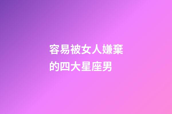 容易被女人嫌棄的四大星座男-第1張-星座運勢-玄機派