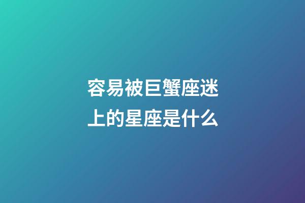 容易被巨蟹座迷上的星座是什么-第1張-星座運勢-玄機派
