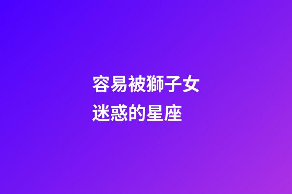 容易被獅子女迷惑的星座-第1張-星座運勢-玄機派