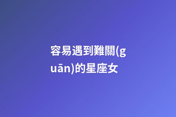 容易遇到難關(guān)的星座女-第1張-星座運勢-玄機派