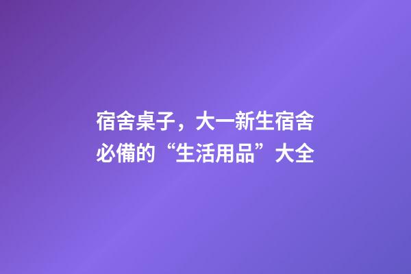 宿舍桌子，大一新生宿舍必備的“生活用品”大全-第1張-觀點-玄機派