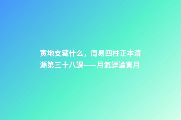 寅地支藏什么，周易四柱正本清源第三十八課——月氣詳論寅月