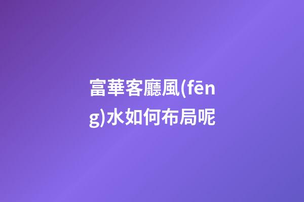富華客廳風(fēng)水如何布局呢