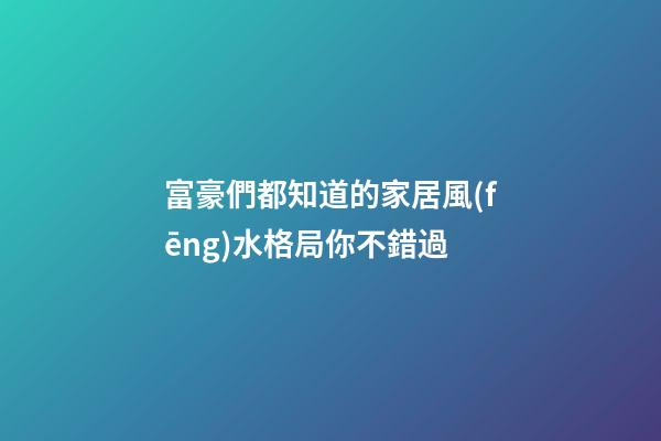 富豪們都知道的家居風(fēng)水格局你不錯過